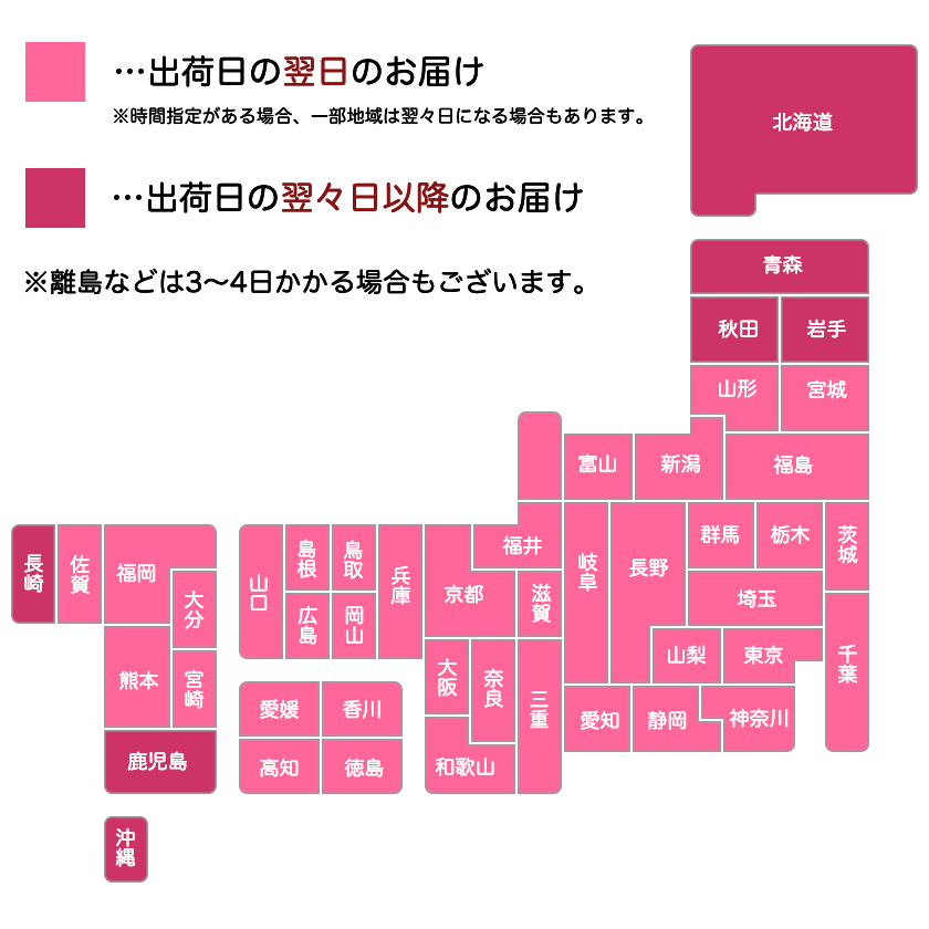 出荷日の翌々日以降のお届け→北海道、青森、秋田、岩手、鹿児島、長崎、沖縄。出荷日の翌日のお届け→その他の都府県。※時間指定がある場合、一部地域は翌々日になる場合もあります。